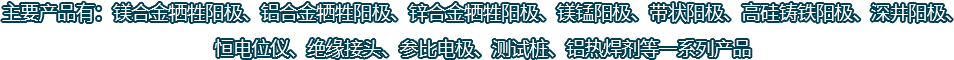 主要產(chǎn)品有：鎂合金犧牲陽(yáng)極、鋁合金犧牲陽(yáng)極、鋅合金犧牲陽(yáng)極、鎂錳陽(yáng)極、帶狀陽(yáng)極、高硅鑄鐵陽(yáng)極、深井陽(yáng)極、恒電位儀、絕緣接頭、參比電極、測(cè)試樁、鋁熱焊劑等一系列產(chǎn)品